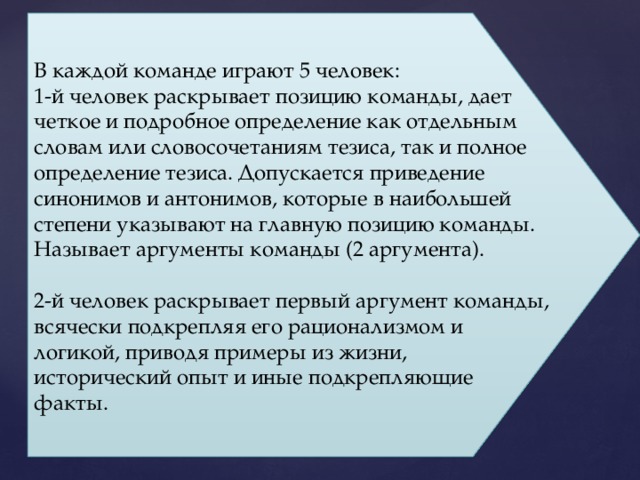 В каждой команде играют 5 человек: 1-й человек раскрывает позицию команды, дает четкое и подробное определение как отдельным словам или словосочетаниям тезиса, так и полное определение тезиса. Допускается приведение синонимов и антонимов, которые в наибольшей степени указывают на главную позицию команды. Называет аргументы команды (2 аргумента). 2-й человек раскрывает первый аргумент команды, всячески подкрепляя его рационализмом и логикой, приводя примеры из жизни, исторический опыт и иные подкрепляющие факты. 