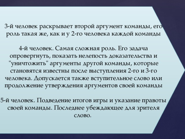 3-й человек раскрывает второй аргумент команды, его роль такая же, как и у 2-го человека каждой команды 4-й человек. Самая сложная роль. Его задача опровергнуть, показать нелепость доказательства и 