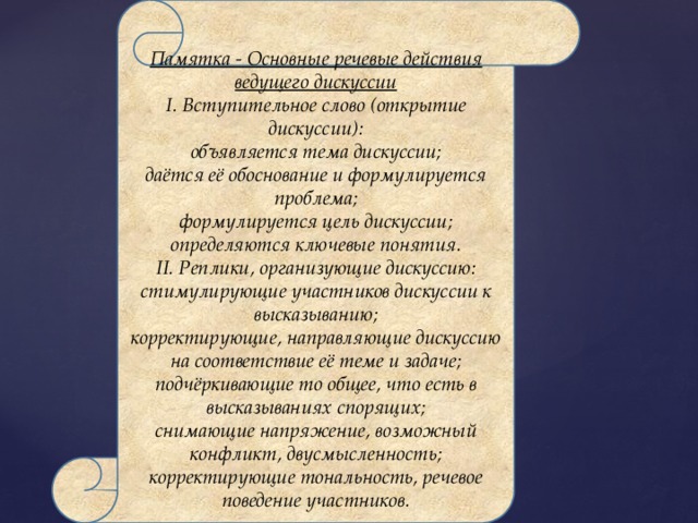 Памятка - Основные речевые действия ведущего дискуссии I. Вступительное слово (открытие дискуссии): объявляется тема дискуссии; даётся её обоснование и формулируется проблема; формулируется цель дискуссии; определяются ключевые понятия. II. Реплики, организующие дискуссию: стимулирующие участников дискуссии к высказыванию; корректирующие, направляющие дискуссию на соответствие её теме и задаче; подчёркивающие то общее, что есть в высказываниях спорящих; снимающие напряжение, возможный конфликт, двусмысленность; корректирующие тональность, речевое поведение участников. 