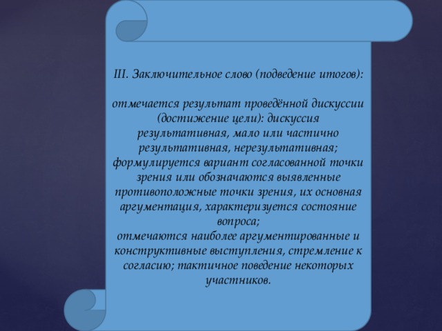 III. Заключительное слово (подведение итогов):  отмечается результат проведённой дискуссии (достижение цели): дискуссия результативная, мало или частично результативная, нерезультативная; формулируется вариант согласованной точки зрения или обозначаются выявленные противоположные точки зрения, их основная аргументация, характеризуется состояние вопроса; отмечаются наиболее аргументированные и конструктивные выступления, стремление к согласию; тактичное поведение некоторых участников. 