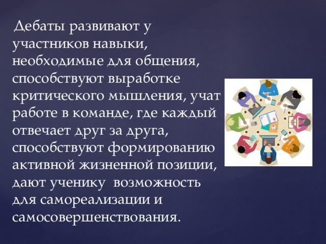  Дебаты развивают у участников навыки, необходимые для общения, способствуют выработке критического мышления, учат работе в команде, где каждый отвечает друг за друга, способствуют формированию активной жизненной позиции, дают ученику возможность для самореализации и самосовершенствования. 