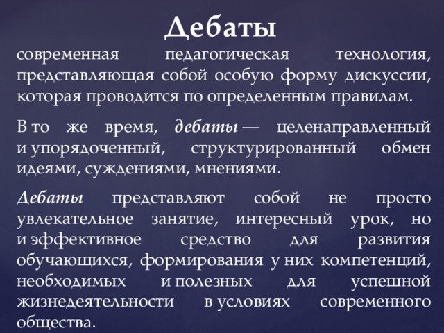 Дебаты   современная педагогическая технология, представляющая собой особую форму дискуссии, которая проводится по определенным правилам. В то же время, дебаты  — целенаправленный и упорядоченный, структурированный обмен идеями, суждениями, мнениями. Дебаты представляют собой не просто увлекательное занятие, интересный урок, но и эффективное средство для развития обучающихся, формирования у них компетенций, необходимых и полезных для успешной жизнедеятельности в условиях современного общества. 