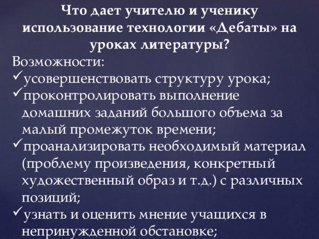 Что дает учителю и ученику использование технологии «Дебаты» на уроках литературы? Возможности: усовершенствовать структуру урока; проконтролировать выполнение домашних заданий большого объема за малый промежуток времени; проанализировать необходимый материал (проблему произведения, конкретный художественный образ и т.д.) с различных позиций; узнать и оценить мнение учащихся в непринужденной обстановке; 