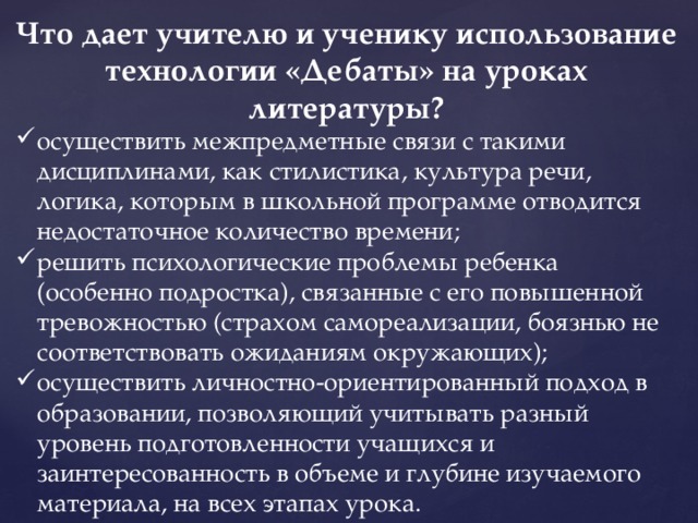 Что дает учителю и ученику использование технологии «Дебаты» на уроках литературы? осуществить межпредметные связи с такими дисциплинами, как стилистика, культура речи, логика, которым в школьной программе отводится недостаточное количество времени; решить психологические проблемы ребенка (особенно подростка), связанные с его повышенной тревожностью (страхом самореализации, боязнью не соответствовать ожиданиям окружающих); осуществить личностно-ориентированный подход в образовании, позволяющий учитывать разный уровень подготовленности учащихся и заинтересованность в объеме и глубине изучаемого материала, на всех этапах урока. 