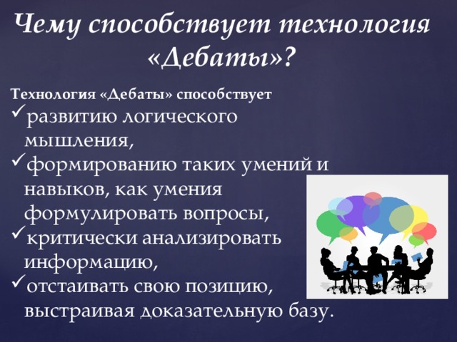 Чему способствует технология «Дебаты»? Технология «Дебаты» способствует развитию логического мышления, формированию таких умений и навыков, как умения формулировать вопросы, критически анализировать информацию, отстаивать свою позицию, выстраивая доказательную базу. 