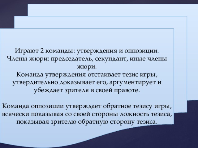 Играют 2 команды: утверждения и оппозиции. Члены жюри: председатель, секундант, иные члены жюри. Команда утверждения отстаивает тезис игры, утвердительно доказывает его, аргументирует и убеждает зрителя в своей правоте. Команда оппозиции утверждает обратное тезису игры, всячески показывая со своей стороны ложность тезиса, показывая зрителю обратную сторону тезиса. 