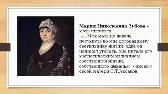 Мария Николаевна Зубова - мать писателя.  «…Моя мать не давала потухнуть во мне догоравшему светильнику жизни: едва он начинал угасать, она питала его магнетическим излиянием собственной жизни, собственного дыханья»,- писал о своей матери С.Т.Аксаков. 