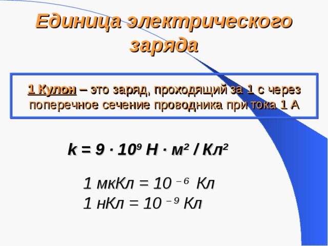 Единица электрического заряда 1 Кулон – это заряд, проходящий за 1 с через поперечное сечение проводника при тока 1 А k = 9 ·  10 9 Н · м 2 / Кл 2  1 мкКл = 10  – 6 Кл 1 нКл = 10  – 9 Кл  