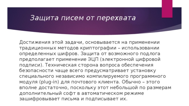 Защита писем от перехвата Достижения этой задачи, основывается на применении традиционных методов криптографии – использовании определенных шифров. Защита от возможного подлога предполагает применение ЭЦП (электронной цифровой подписи). Техническая сторона вопроса обеспечения безопасности чаще всего предусматривает установку специального независимо компилируемого программного модуля (plug-in) для почтового клиента. Обычно – этого вполне достаточно, поскольку этот небольшой по размерам дополнительный софт в автоматическом режиме зашифровывает письма и подписывает их. 