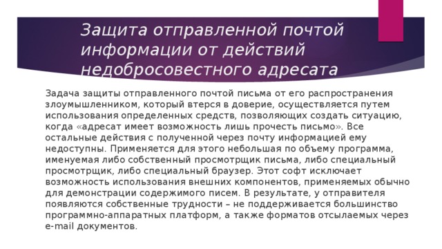 Защита отправленной почтой информации от действий недобросовестного адресата Задача защиты отправленного почтой письма от его распространения злоумышленником, который втерся в доверие, осуществляется путем использования определенных средств, позволяющих создать ситуацию, когда «адресат имеет возможность лишь прочесть письмо». Все остальные действия с полученной через почту информацией ему недоступны. Применяется для этого небольшая по объему программа, именуемая либо собственный просмотрщик письма, либо специальный просмотрщик, либо специальный браузер. Этот софт исключает возможность использования внешних компонентов, применяемых обычно для демонстрации содержимого писем. В результате, у отправителя появляются собственные трудности – не поддерживается большинство программно-аппаратных платформ, а также форматов отсылаемых через e-mail документов. 