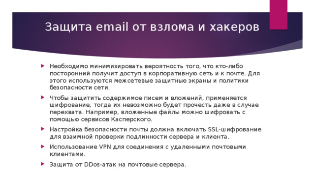 Защита email от взлома и хакеров Необходимо минимизировать вероятность того, что кто-либо посторонний получит доступ в корпоративную сеть и к почте. Для этого используются межсетевые защитные экраны и политики безопасности сети. Чтобы защитить содержимое писем и вложений, применяется шифрование, тогда их невозможно будет прочесть даже в случае перехвата. Например, вложенные файлы можно шифровать с помощью сервисов Касперского. Настройка безопасности почты должна включать SSL-шифрование для взаимной проверки подлинности сервера и клиента. Использование VPN для соединения с удаленными почтовыми клиентами. Защита от DDos-атак на почтовые сервера. 