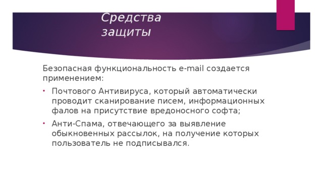 Средства защиты Безопасная функциональность e-mail создается применением: Почтового Антивируса, который автоматически проводит сканирование писем, информационных фалов на присутствие вредоносного софта; Анти-Спама, отвечающего за выявление обыкновенных рассылок, на получение которых пользователь не подписывался. 