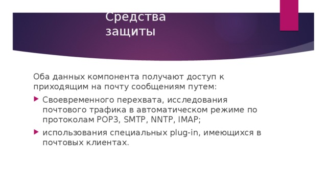 Средства защиты Оба данных компонента получают доступ к приходящим на почту сообщениям путем: Своевременного перехвата, исследования почтового трафика в автоматическом режиме по протоколам POP3, SMTP, NNTP, IMAP; использования специальных plug-in, имеющихся в почтовых клиентах. 