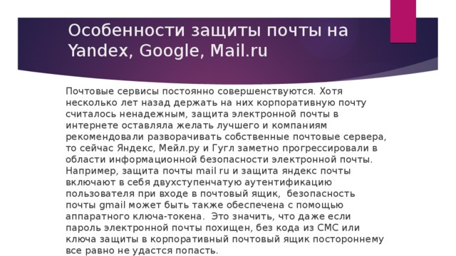 Особенности защиты почты на Yandex, Google, Mail.ru Почтовые сервисы постоянно совершенствуются. Хотя несколько лет назад держать на них корпоративную почту считалось ненадежным, защита электронной почты в интернете оставляла желать лучшего и компаниям рекомендовали разворачивать собственные почтовые сервера, то сейчас Яндекс, Мейл.ру и Гугл заметно прогрессировали в области информационной безопасности электронной почты. Например, защита почты mail ru и защита яндекс почты включают в себя двухступенчатую аутентификацию пользователя при входе в почтовый ящик, безопасность почты gmail может быть также обеспечена с помощью аппаратного ключа-токена. Это значить, что даже если пароль электронной почты похищен, без кода из СМС или ключа защиты в корпоративный почтовый ящик постороннему все равно не удастся попасть. 