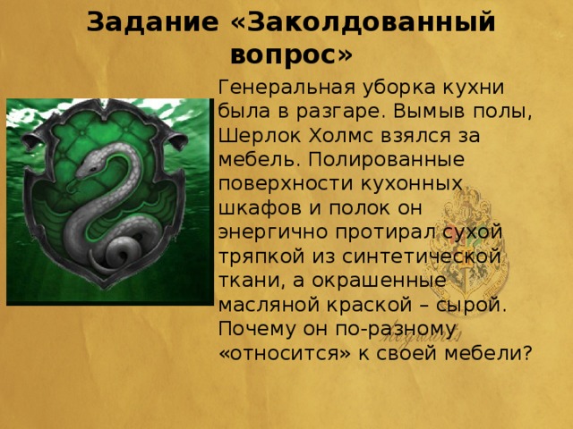 Задание «Заколдованный вопрос» Генеральная уборка кухни была в разгаре. Вымыв полы, Шерлок Холмс взялся за мебель. Полированные поверхности кухонных шкафов и полок он энергично протирал сухой тряпкой из синтетической ткани, а окрашенные масляной краской – сырой. Почему он по-разному «относится» к своей мебели?