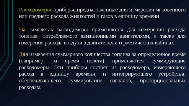 Расходомеры -приборы, предназначенные для измерения мгновенного или среднего расхода жидкостей и газов в единицу времени Н а самолетах расходомеры применяются для измерения расхода топлива, потребляемого авиационными двигателями, а также для измерения расхода воздуха в двигателях и герметических кабинах. Д ля измерения суммарного количества топлива за определенное время (например, за время полета) применяются суммирующие расходомеры. Эти приборы состоят из расходомера, измеряющего расход в единицу времени, и интегрирующего устройства, обеспечивающего суммирование сигналов, пропорциональных расходам. 