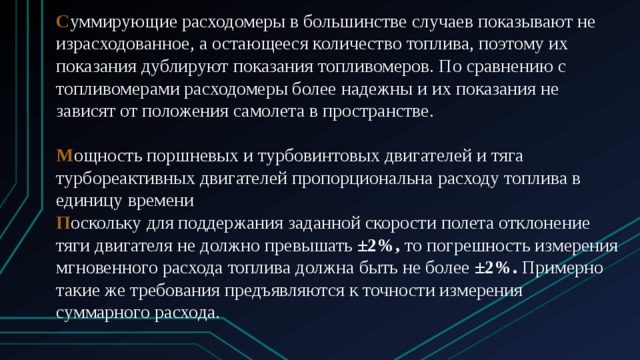 С уммирующие расходомеры в большинстве случаев показывают не израсходованное, а остающееся количество топлива, поэтому их показания дублируют показания топливомеров. По сравнению с топливомерами расходомеры более надежны и их показания не зависят от положения самолета в пространстве. М ощность поршневых и турбовинтовых двигателей и тяга турбореактивных двигателей пропорциональна расходу топлива в единицу времени П оскольку для поддержания заданной скорости полета отклонение тяги двигателя не должно превышать  ±2%,  то погрешность измерения мгновенного расхода топлива должна быть не более  ±2%.  Примерно такие же требования предъявляются к точности измерения суммарного расхода. 