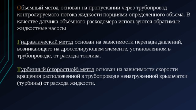 О бъемный метод -основан на пропускании через трубопровод контролируемого потока жидкости порциями определенного объема. В качестве датчика объёмного расходомера используются обратимые жидкостные насосы Г идравлический метод  основан на зависимости перепада давлений, возникающего на дросселирующем элементе, установленном в трубопроводе, от расхода топлива. Т урбинный (скоростной) метод  основан на зависимости скорости вращения расположенной в трубопроводе ненагруженной крыльчатки (турбины) от расхода жидкости. 