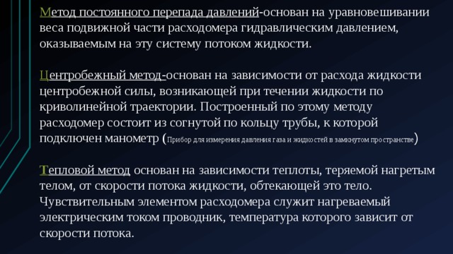 М етод постоянного перепада давлений -основан на уравновешивании веса подвижной части расходомера гидравлическим давлением, оказываемым на эту систему потоком жидкости. Ц ентробежный метод- основан на зависимости от расхода жидкости центробежной силы, возникающей при течении жидкости по криволинейной траектории. Построенный по этому методу расходомер состоит из согнутой по кольцу трубы, к которой подключен манометр ( Прибор для измерения давления газа и жидкостей в замкнутом пространстве ) Т епловой метод  основан на зависимости теплоты, теряемой нагретым телом, от скорости потока жидкости, обтекающей это тело. Чувствительным элементом расходомера служит нагреваемый электрическим током проводник, температура которого зависит от скорости потока. 