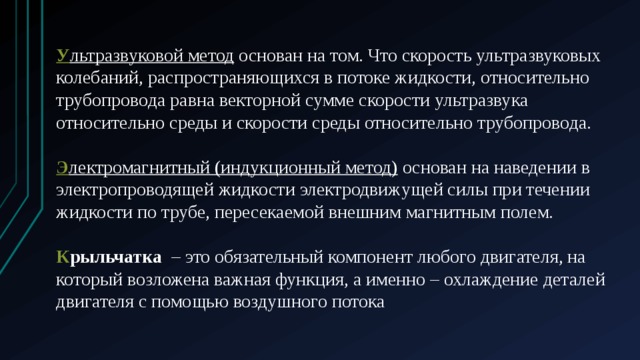 У льтразвуковой метод  основан на том. Что скорость ультразвуковых колебаний, распространяющихся в потоке жидкости, относительно трубопровода равна векторной сумме скорости ультразвука относительно среды и скорости среды относительно трубопровода. Э лектромагнитный (индукционный метод)  основан на наведении в электропроводящей жидкости электродвижущей силы при течении жидкости по трубе, пересекаемой внешним магнитным полем. К рыльчатка   – это обязательный компонент любого двигателя, на который возложена важная функция, а именно – охлаждение деталей двигателя с помощью воздушного потока 