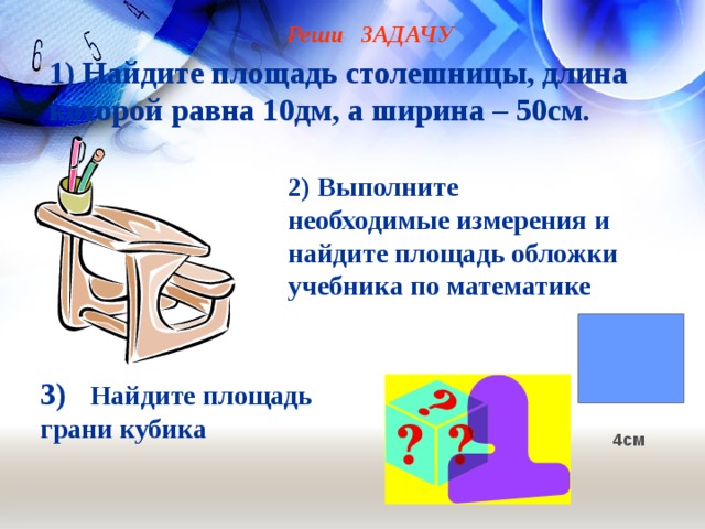 Реши ЗАДАЧУ 1) Найдите площадь столешницы, длина  которой равна 10дм, а ширина – 50см.   2) Выполните необходимые измерения и найдите площадь обложки учебника по математике      3) Найдите площадь грани кубика 4см 