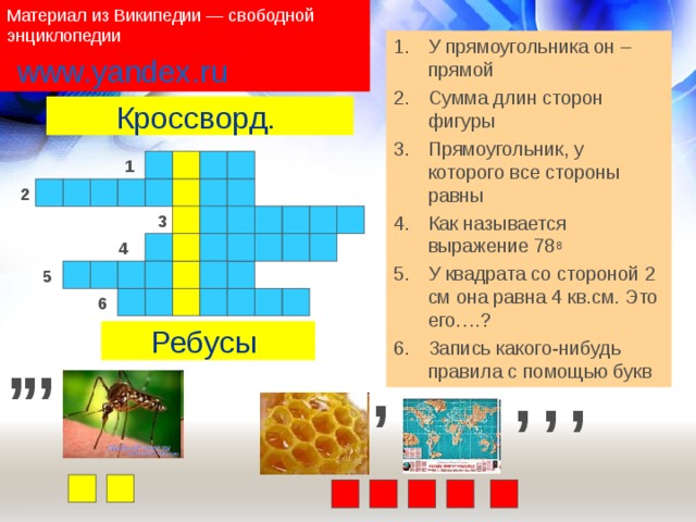 Материал из Википедии — свободной энциклопедии У прямоугольника он – прямой Сумма длин сторон фигуры Прямоугольник, у которого все стороны равны Как называется выражение 78 8 У квадрата со стороной 2 см она равна 4 кв.см. Это его….? Запись какого-нибудь правила с помощью букв www.yandex.ru Кроссворд. 1 2 3 4 5 6 , , , Ребусы , , , , 