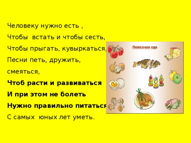Человеку нужно есть , Чтобы встать и чтобы сесть, Чтобы прыгать, кувыркаться, Песни петь, дружить, смеяться, Чтоб расти и развиваться И при этом не болеть Нужно правильно питаться С самых юных лет уметь. 