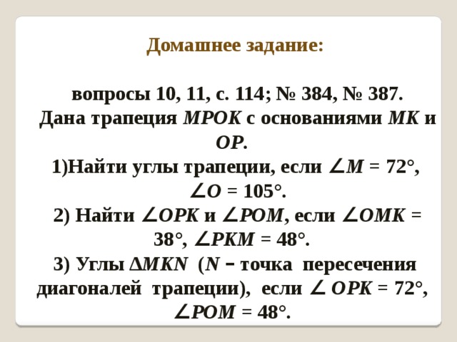 Домашнее задание:  вопросы 10, 11, с. 114; № 384, № 387. Дана трапеция MPOK с основаниями МK и ОР . Найти углы трапеции, если ∠ М = 72°, ∠ О = 105°. 2) Найти ∠ ОРK и  ∠ РОМ , если ∠ ОМK = 38°, ∠ РKM = 48°. 3) Углы ∆ МKN ( N  – точка пересечения диагоналей трапеции), если ∠  ОРK = 72°, ∠ РОМ = 48°. 