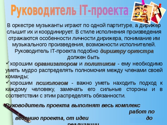 В оркестре музыканты играют по одной партитуре, а дирижер слышит их и координирует. В стиле исполнения произведения отражаются особенности личности дирижера, понимание им музыкального произведения, возможности исполнителей. Руководитель IT- проекта подобно дирижеру оркестра должен быть хорошим организатором и политиком - ему необходимо уметь мудро распределять полномочия между членами своей команды; хорошим психологом - важно уметь находить подход к каждому человеку, замечать его сильные стороны и в соответствии с этим распределять обязанности. Руководитель проекта выполнят весь комплекс работ по ведению проекта, от идеи до реализации.