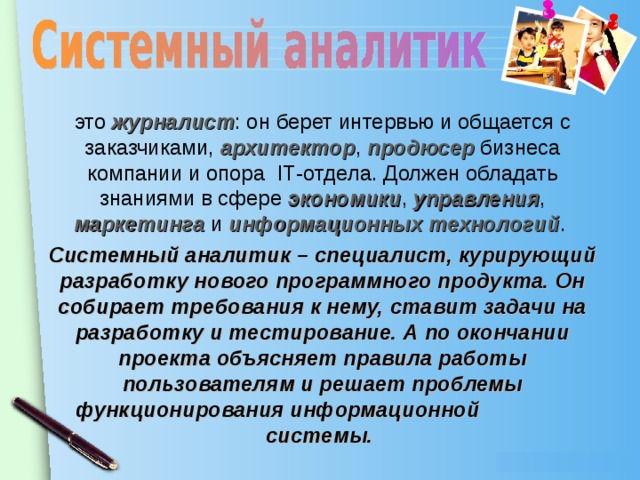 это журналист : он берет интервью и общается с заказчиками, архитектор , продюсер бизнеса компании и опора I Т-отдела. Должен обладать знаниями в сфере экономики , управления , маркетинга и информационных технологий . Системный аналитик – специалист, курирующий разработку нового программного продукта. Он собирает требования к нему, ставит задачи на разработку и тестирование. А по окончании проекта объясняет правила работы пользователям и решает проблемы функционирования информационной системы.