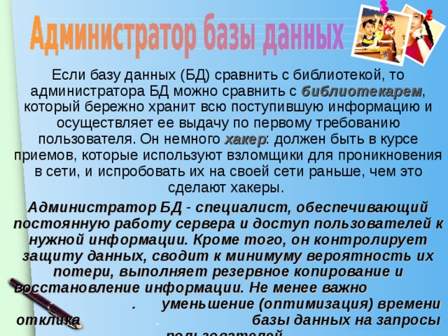 Если базу данных (БД) сравнить с библиотекой, то администратора БД можно сравнить с библиотекарем , который бережно хранит всю поступившую информацию и осуществляет ее выдачу по первому требованию пользователя. Он немного хакер : должен быть в курсе приемов, которые используют взломщики для проникновения в сети, и испробовать их на своей сети раньше, чем это сделают хакеры. Администратор БД - специалист, обеспечивающий постоянную работу сервера и доступ пользователей к нужной информации. Кроме того, он контролирует защиту данных, сводит к минимуму вероятность их потери, выполняет резервное копирование и восстановление информации. Не менее важно . уменьшение (оптимизация) времени отклика . базы данных на запросы пользователей.