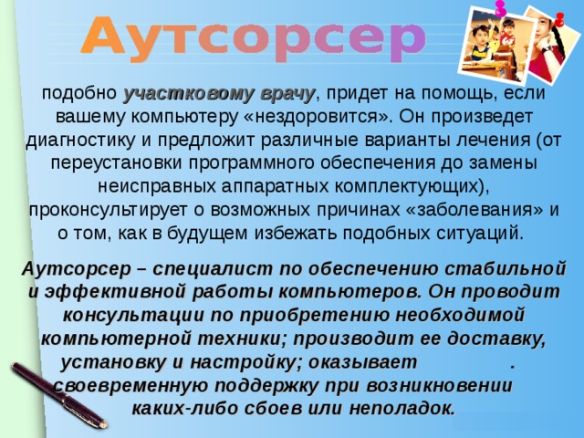 подобно участковому врачу , придет на помощь, если вашему компьютеру «нездоровится». Он произведет диагностику и предложит различные варианты лечения (от переустановки программного обеспечения до замены неисправных аппаратных комплектующих), проконсультирует о возможных причинах «заболевания» и о том, как в будущем избежать подобных ситуаций. Аутсорсер – специалист по обеспечению стабильной и эффективной работы компьютеров. Он проводит консультации по приобретению необходимой компьютерной техники; производит ее доставку, установку и настройку; оказывает . своевременную поддержку при возникновении каких-либо сбоев или неполадок.