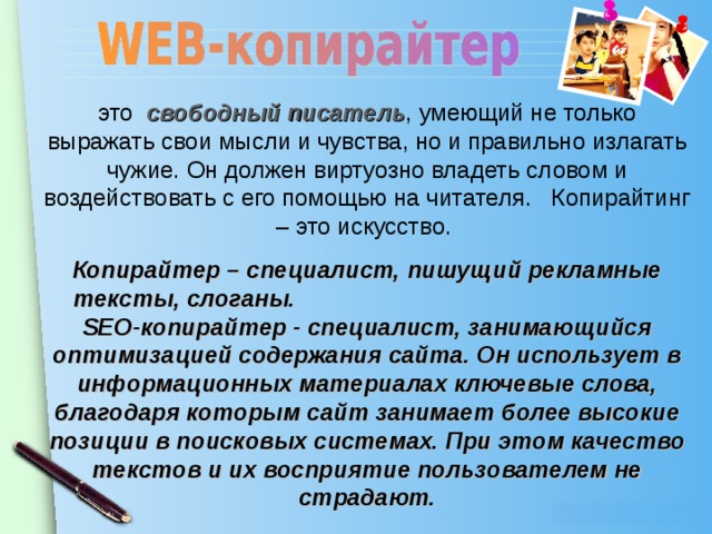 это свободный писатель , умеющий не только выражать свои мысли и чувства, но и правильно излагать чужие. Он должен виртуозно владеть словом и воздействовать с его помощью на читателя. Копирайтинг – это искусство. Копирайтер – специалист, пишущий рекламные тексты, слоганы. SЕО-копирайтер - специалист, занимающийся оптимизацией содержания сайта. Он использует в информационных материалах ключевые слова, благодаря которым сайт занимает более высокие позиции в поисковых системах. При этом качество текстов и их восприятие пользователем не страдают.