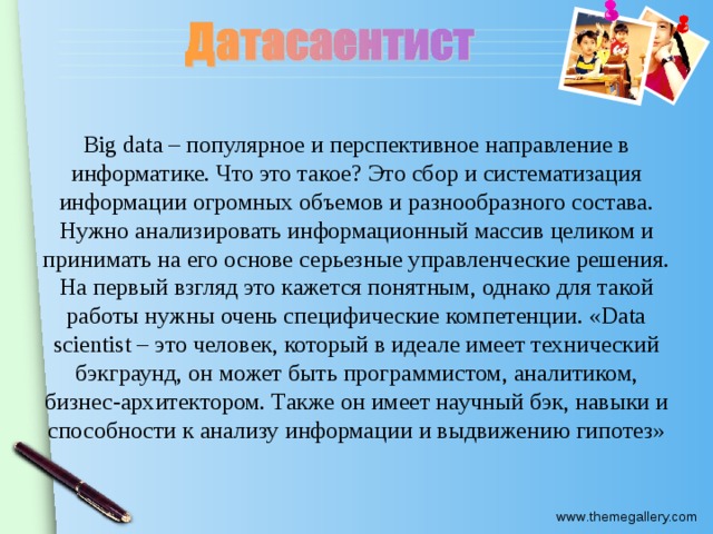 Big data – популярное и перспективное направление в информатике. Что это такое? Это сбор и систематизация информации огромных объемов и разнообразного состава. Нужно анализировать информационный массив целиком и принимать на его основе серьезные управленческие решения. На первый взгляд это кажется понятным, однако для такой работы нужны очень специфические компетенции. «Data scientist – это человек, который в идеале имеет технический бэкграунд, он может быть программистом, аналитиком, бизнес-архитектором. Также он имеет научный бэк, навыки и способности к анализу информации и выдвижению гипотез»