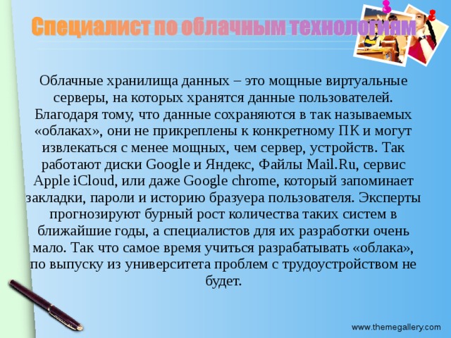 Облачные хранилища данных – это мощные виртуальные серверы, на которых хранятся данные пользователей. Благодаря тому, что данные сохраняются в так называемых «облаках», они не прикреплены к конкретному ПК и могут извлекаться с менее мощных, чем сервер, устройств. Так работают диски Google и Яндекс, Файлы Mail.Ru, сервис Apple iCloud, или даже Google chrome, который запоминает закладки, пароли и историю бразуера пользователя. Эксперты прогнозируют бурный рост количества таких систем в ближайшие годы, а специалистов для их разработки очень мало. Так что самое время учиться разрабатывать «облака», по выпуску из университета проблем с трудоустройством не будет.