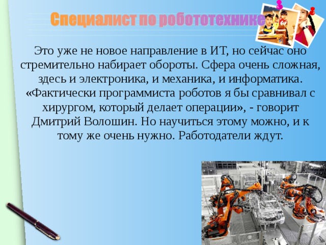Это уже не новое направление в ИТ, но сейчас оно стремительно набирает обороты. Сфера очень сложная, здесь и электроника, и механика, и информатика. «Фактически программиста роботов я бы сравнивал с хирургом, который делает операции», - говорит Дмитрий Волошин. Но научиться этому можно, и к тому же очень нужно. Работодатели ждут.