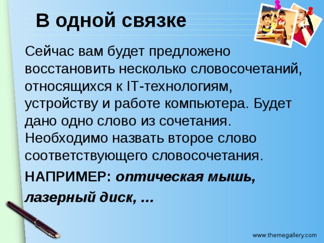 В одной связке Сейчас вам будет предложено восстановить несколько словосочетаний, относящихся к IT -технологиям, устройству и работе компьютера. Будет дано одно слово из сочетания. Необходимо назвать второе слово соответствующего словосочетания. НАПРИМЕР: оптическая мышь, лазерный диск, …