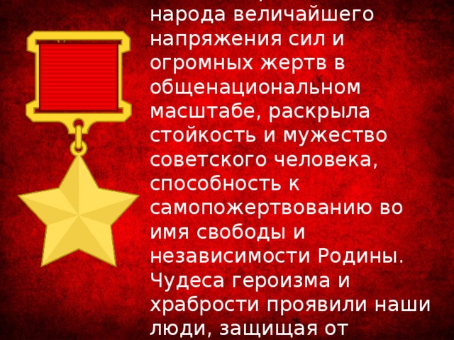 Война потребовала от народа величайшего напряжения сил и огромных жертв в общенациональном масштабе, раскрыла стойкость и мужество советского человека, способность к самопожертвованию во имя свободы и независимости Родины. Чудеса героизма и храбрости проявили наши люди, защищая от фашистов родную землю. 