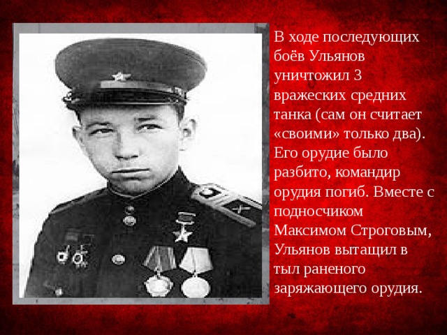 В ходе последующих боёв Ульянов уничтожил 3 вражеских средних танка (сам он считает «своими» только два). Его орудие было разбито, командир орудия погиб. Вместе с подносчиком Максимом Строговым, Ульянов вытащил в тыл раненого заряжающего орудия. 