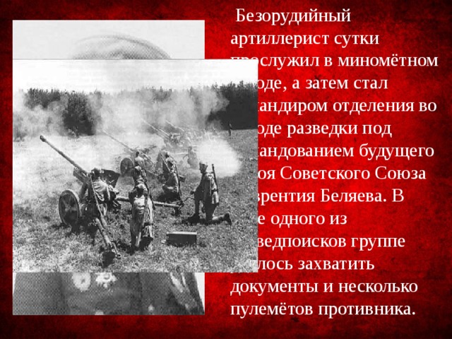  Безорудийный артиллерист сутки прослужил в миномётном взводе, а затем стал командиром отделения во взводе разведки под командованием будущего Героя Советского Союза Лаврентия Беляева. В ходе одного из разведпоисков группе удалось захватить документы и несколько пулемётов противника. 