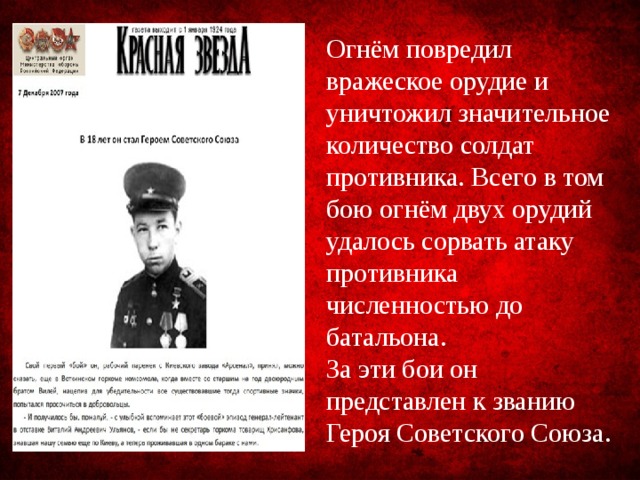 Огнём повредил вражеское орудие и уничтожил значительное количество солдат противника. Всего в том бою огнём двух орудий удалось сорвать атаку противника численностью до батальона. За эти бои он представлен к званию Героя Советского Союза. 