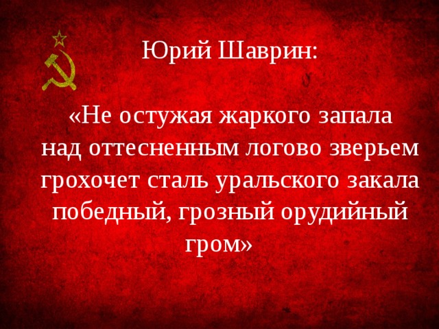Юрий Шаврин: «Не остужая жаркого запала над оттесненным логово зверьем грохочет сталь уральского закала победный, грозный орудийный гром» 