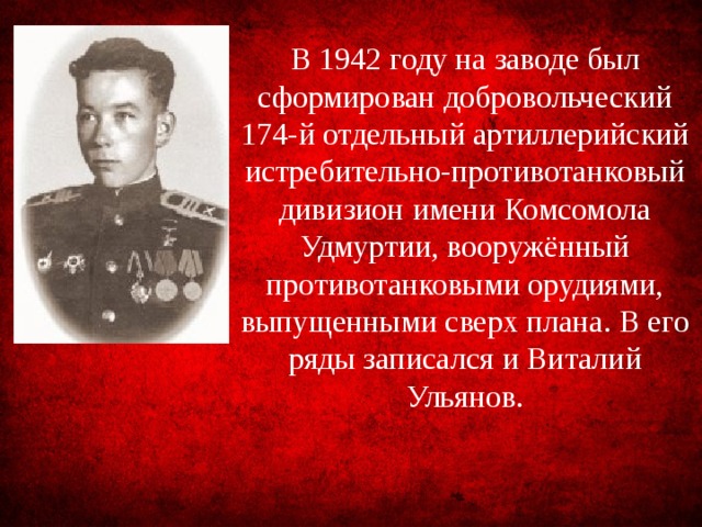 В 1942 году на заводе был сформирован добровольческий 174-й отдельный артиллерийский истре­бительно-противотанковый дивизион имени Комсомола Удмуртии, вооружённый противотанковыми орудиями, выпущенными сверх плана. В его ряды записался и Виталий Ульянов. 