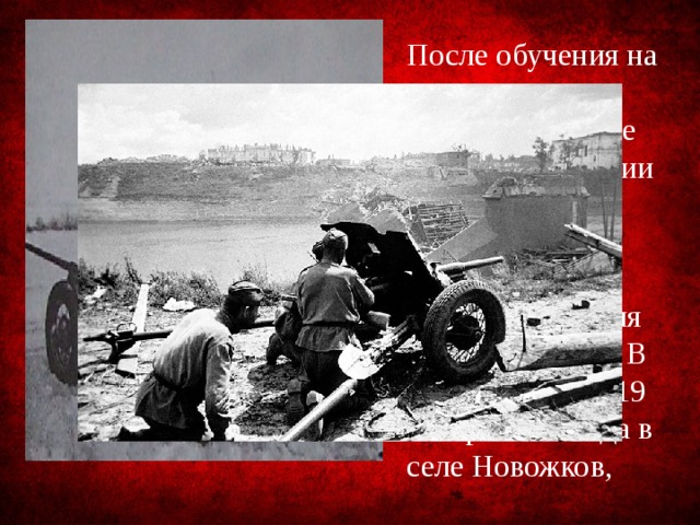 После обучения на полигоне в Кубинке в начале 1943 года в звании младшего сержанта и в должности наводчика орудия попал на фронт. В первом же бою 19 января 1943 года в селе Новожков, 