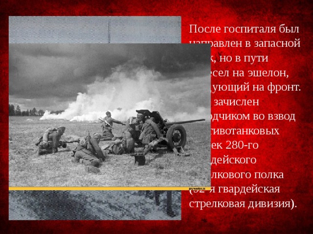 После госпиталя был направлен в запасной полк, но в пути пересел на эшелон, следующий на фронт. Был зачислен наводчиком во взвод противотанковых пушек 280-го гвардейского стрелкового полка (92-я гвардейская стрелковая дивизия). 