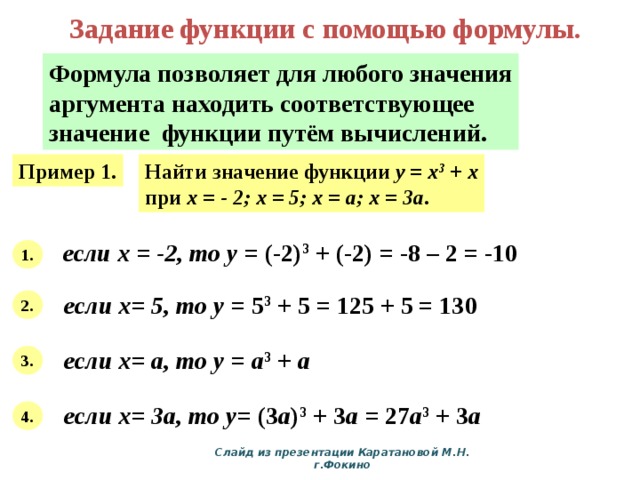Задание функции с помощью формулы. Формула позволяет для любого значения аргумента находить соответствующее значение функции путём вычислений. Пример 1. Найти значение функции y = x 3 + x при х = - 2; х = 5; х = а; х = 3а . если х = -2, то у = (-2) 3 + (-2) = -8 – 2 = -10 1. если х= 5, то у = 5 3 + 5 = 125 + 5 = 130 2. если х= а, то у = а 3 + а  3. если х= 3а, то у = (3 а ) 3 + 3 а = 27 а 3 + 3 а 4. Слайд из презентации Каратановой М.Н. г.Фокино 