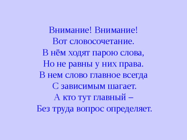 Внимание! Внимание! Вот словосочетание. В нём ходят парою слова, Но не равны у них права. В нем слово главное всегда  С зависимым шагает. А кто тут главный –  Без труда вопрос определяет. 