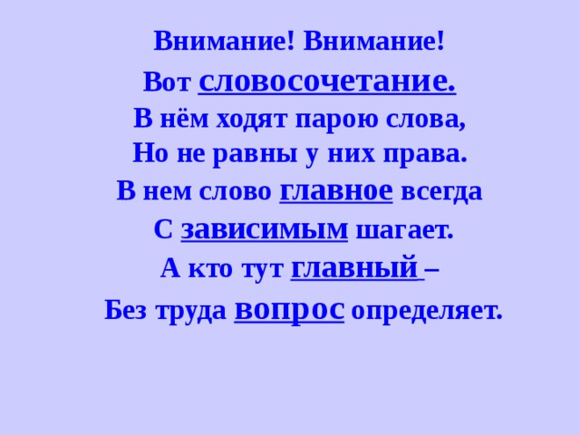 Внимание! Внимание! Вот словосочетание. В нём ходят парою слова, Но не равны у них права. В нем слово главное всегда  С зависимым шагает. А кто тут главный  –  Без труда вопрос определяет.  