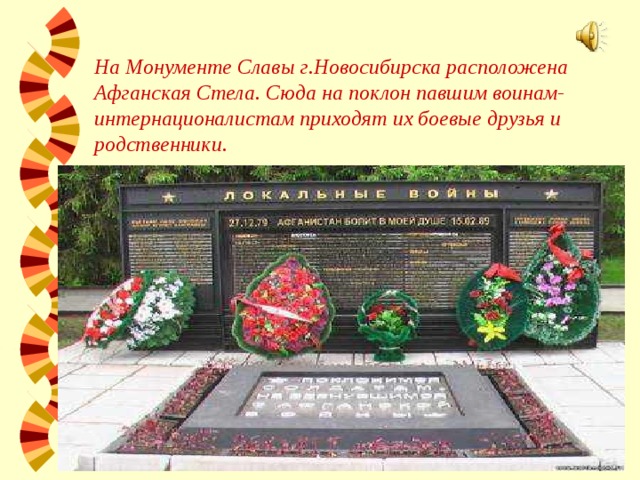 На Монументе Славы г.Новосибирска расположена Афганская Стела. Сюда на поклон павшим воинам-интернационалистам приходят их боевые друзья и родственники. 