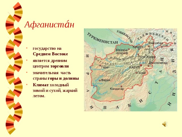 Афганиста́н   государство на Среднем Востоке является древним центром торговли значительная часть страны горы и долины Климат холодный зимой и сухой, жаркий летом.  
